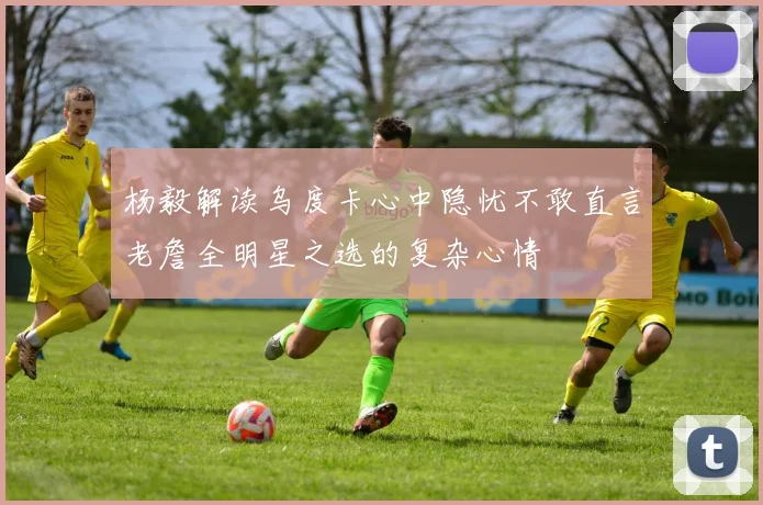 杨毅解读乌度卡心中隐忧不敢直言老詹全明星之选的复杂心情