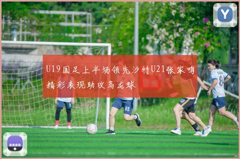U19国足上半场领先沙特U21张家鸣精彩表现助攻乌龙球
