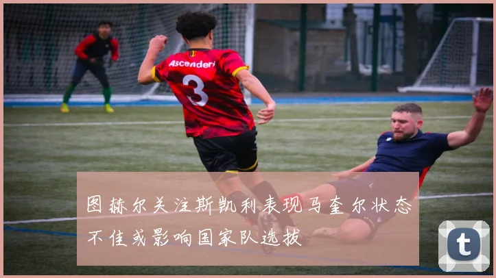 图赫尔关注斯凯利表现马奎尔状态不佳或影响国家队选拔