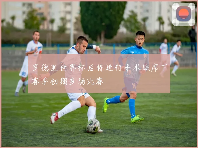 罗德里世界杯后将进行手术缺席下赛季初期多场比赛