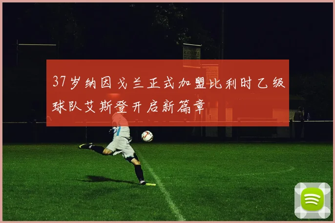 37岁纳因戈兰正式加盟比利时乙级球队艾斯登开启新篇章