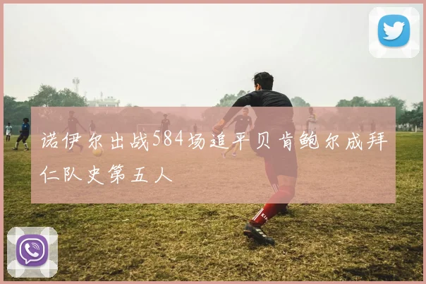诺伊尔出战584场追平贝肯鲍尔成拜仁队史第五人