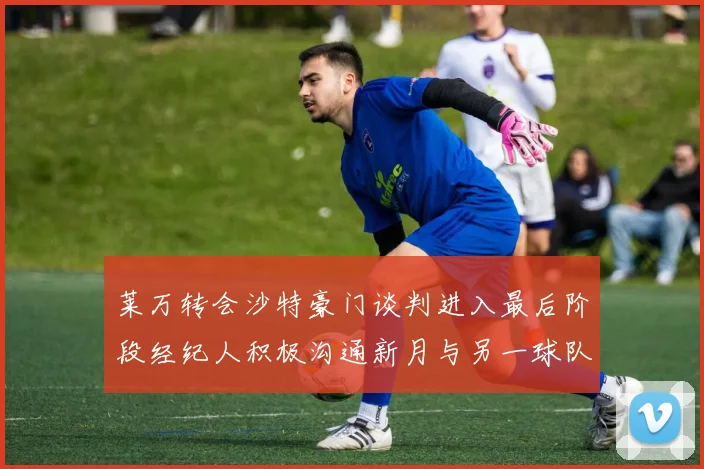 莱万转会沙特豪门谈判进入最后阶段经纪人积极沟通新月与另一球队