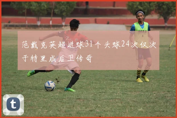 范戴克英超进球31个头球24次仅次于特里成后卫传奇