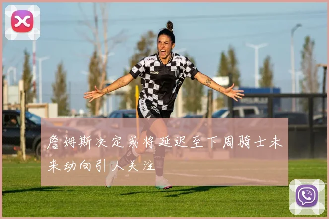 詹姆斯决定或将延迟至下周骑士未来动向引人关注