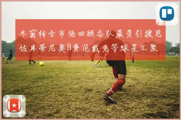冬窗转会市场回顾各队最贵引援恩佐库蒂尼奥B费范戴克等球星汇聚