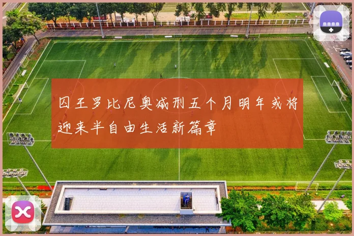 囚王罗比尼奥减刑五个月明年或将迎来半自由生活新篇章