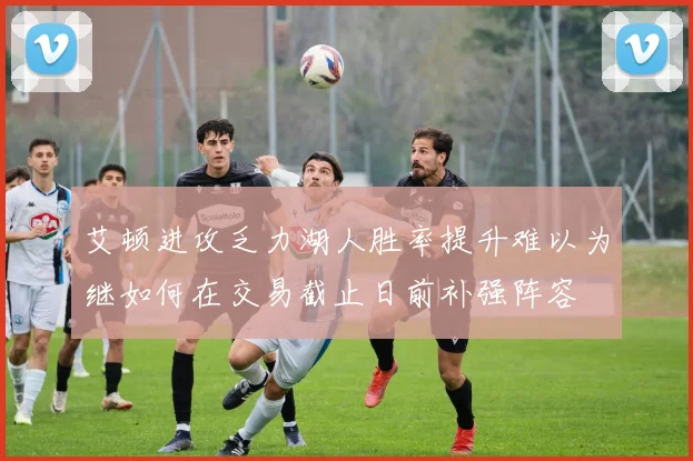 艾顿进攻乏力湖人胜率提升难以为继如何在交易截止日前补强阵容