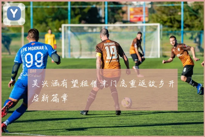吴兴涵有望租借津门虎重返故乡开启新篇章