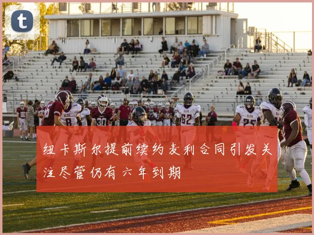 纽卡斯尔提前续约麦利合同引发关注尽管仍有六年到期
